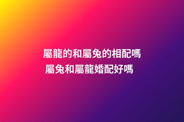 屬龍的和屬兔的相配嗎 屬兔和屬龍婚配好嗎-第1張-觀點-玄機派